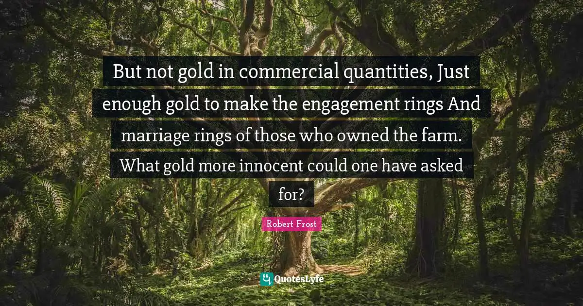 But not gold in commercial quantities, Just enough gold to make the engagement rings And marriage rings of those who owned the farm. What gold more innocent could one have asked for?