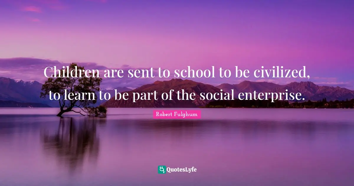 Children are sent to school to be civilized, to learn to be part of the social enterprise.