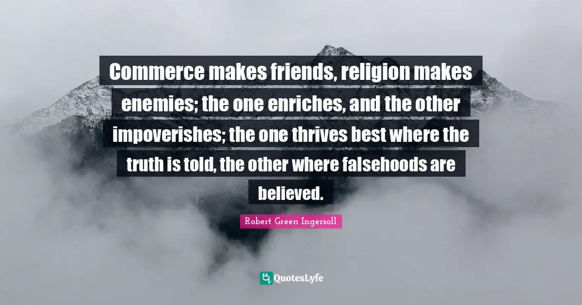 Commerce makes friends, religion makes enemies; the one enriches, and the other impoverishes; the one thrives best where the truth is told, the other where falsehoods are believed.