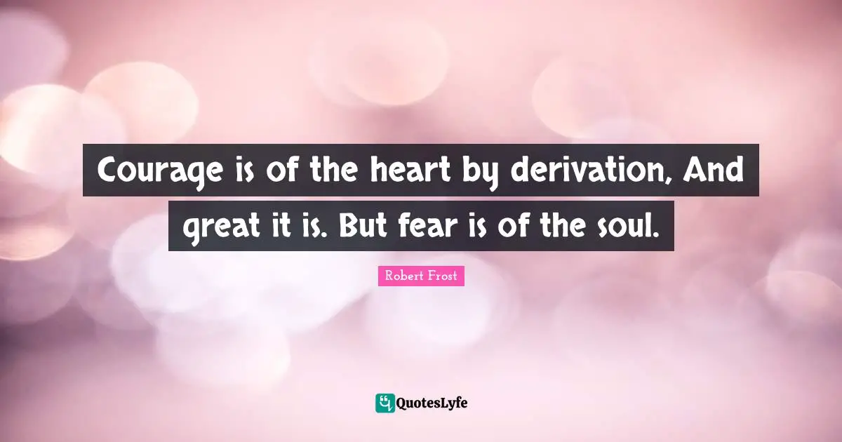 Courage is of the heart by derivation, And great it is. But fear is of the soul.