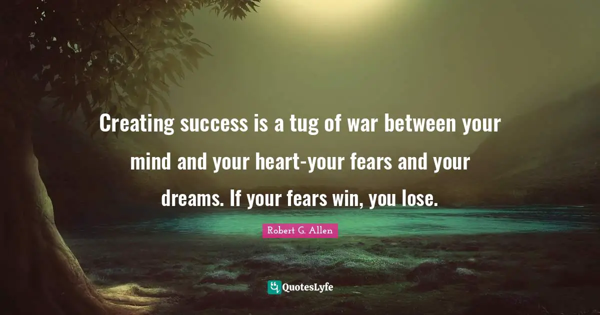 Creating success is a tug of war between your mind and your heart-your fears and your dreams. If your fears win, you lose.