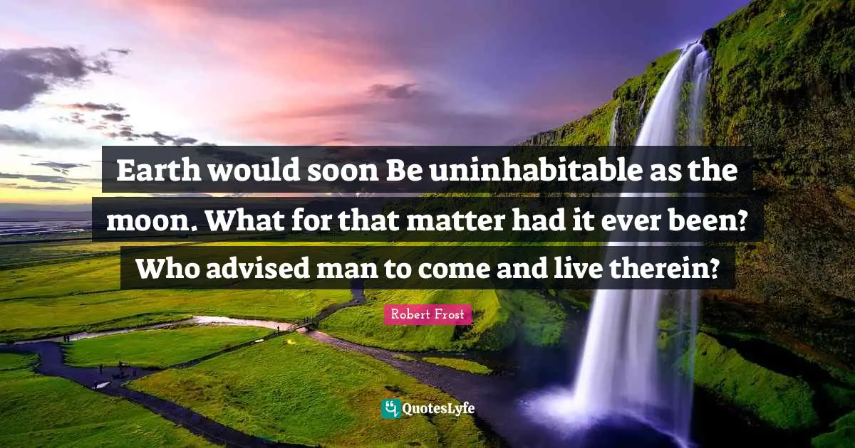 Earth would soon Be uninhabitable as the moon. What for that matter had it ever been? Who advised man to come and live therein?