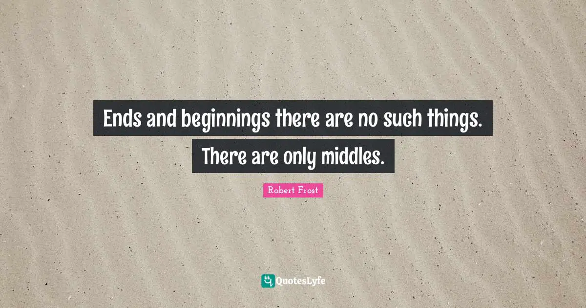 Ends and beginningsthere are no such things. There are only middles.