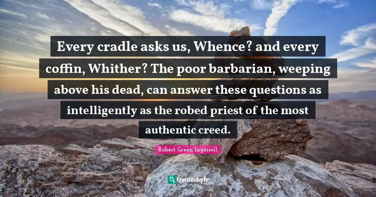 Every cradle asks us, Whence? and every coffin, Whither? The poor barbarian, weeping above his dead, can answer these questions as intelligently as the robed priest of the most authentic creed.