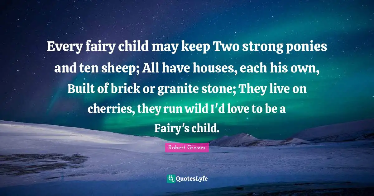Every fairy child may keep Two strong ponies and ten sheep; All have houses, each his own, Built of brick or granite stone; They live on cherries, they run wild I'd love to be a Fairy's child.