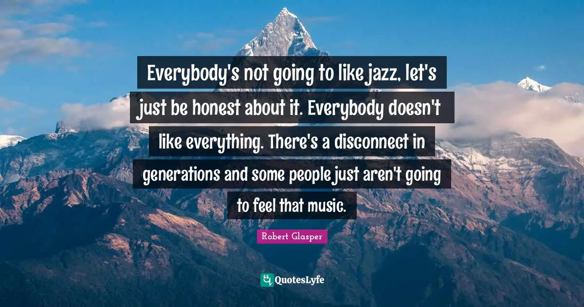 Everybody's not going to like jazz, let's just be honest about it. Everybody doesn't like everything. There's a disconnect in generations and some people just aren't going to feel that music.