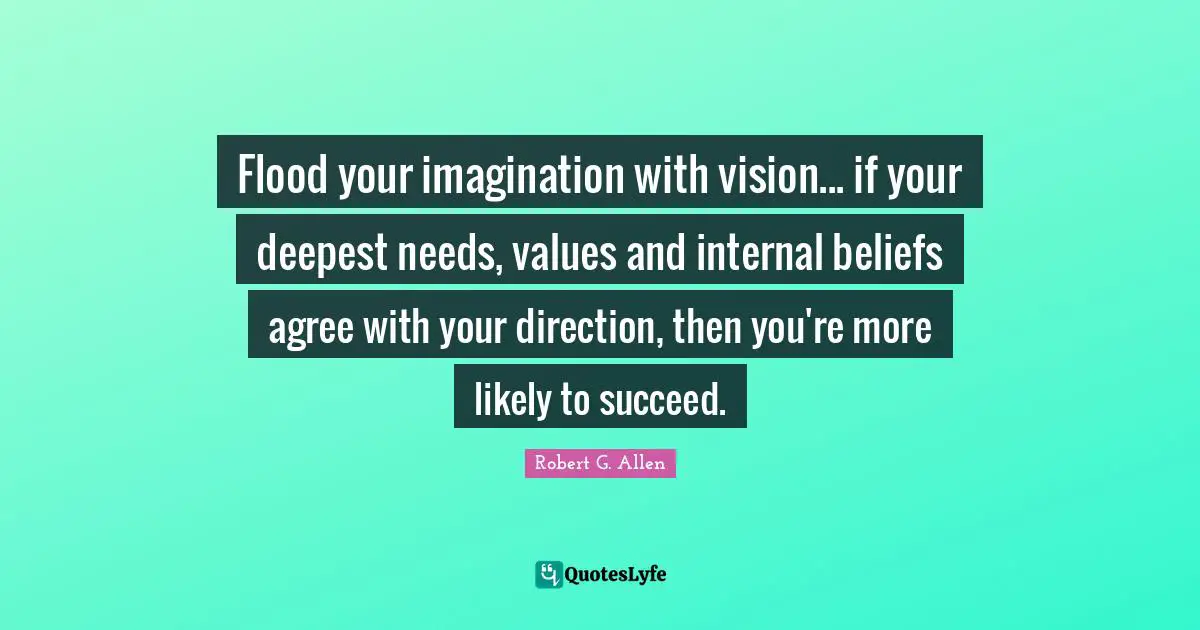 Flood your imagination with vision... if your deepest needs, values and internal beliefs agree with your direction, then you're more likely to succeed.