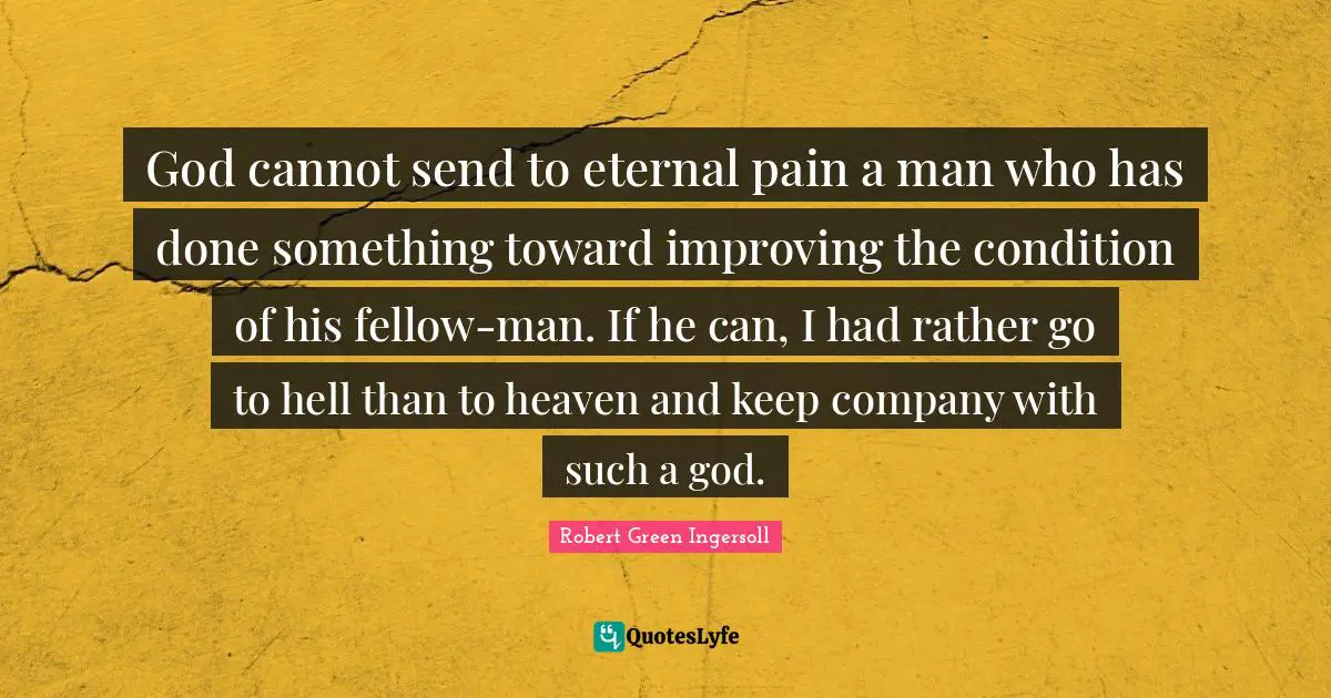 God cannot send to eternal pain a man who has done something toward improving the condition of his fellow-man. If he can, I had rather go to hell than to heaven and keep company with such a god.