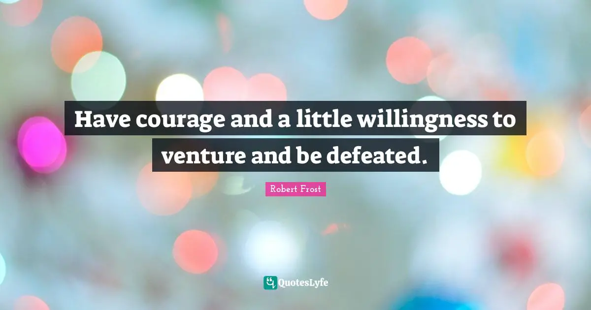Have courage and a little willingness to venture and be defeated.