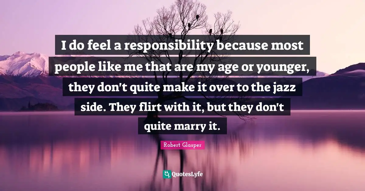 I do feel a responsibility because most people like me that are my age or younger, they don't quite make it over to the jazz side. They flirt with it, but they don't quite marry it.
