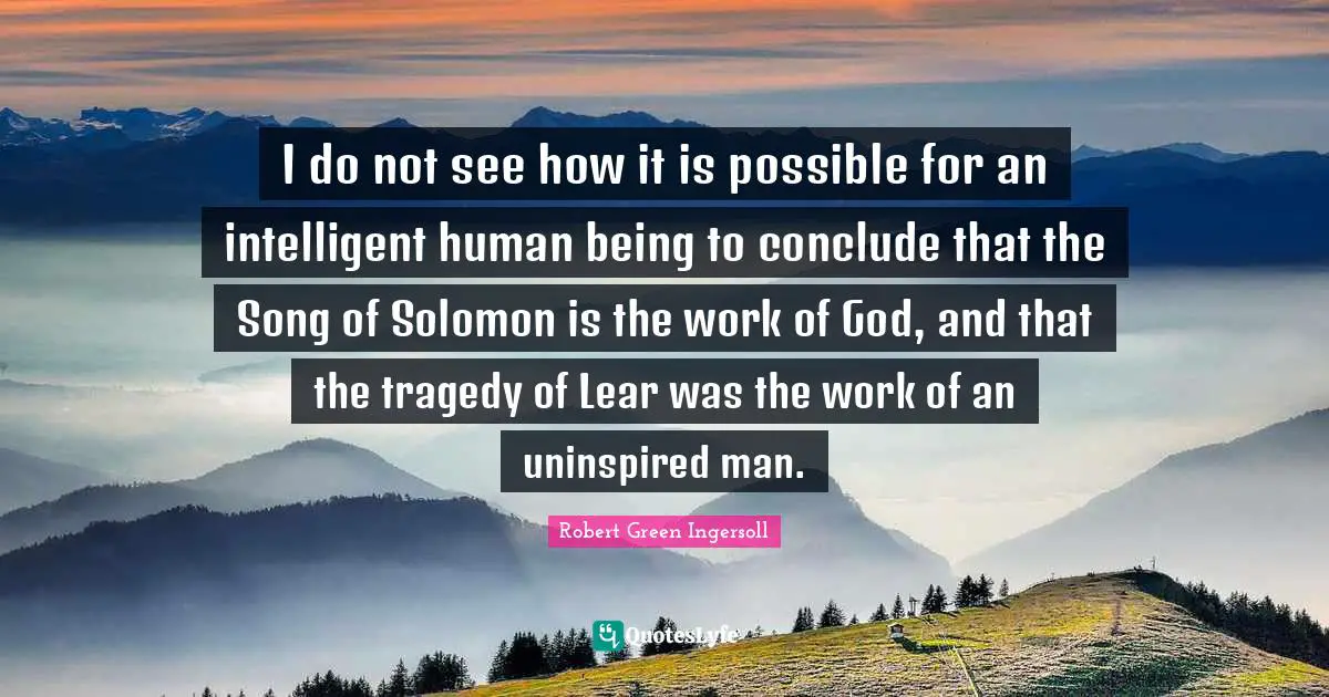 I do not see how it is possible for an intelligent human being to conclude that the Song of Solomon is the work of God, and that the tragedy of Lear was the work of an uninspired man.