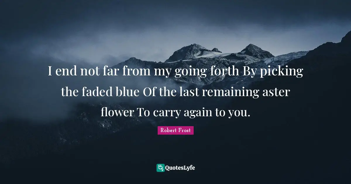 Robert Frost Quotes: "I end not far from my going forth By picking the faded blue Of the last remaining aster flower To carry again to you."