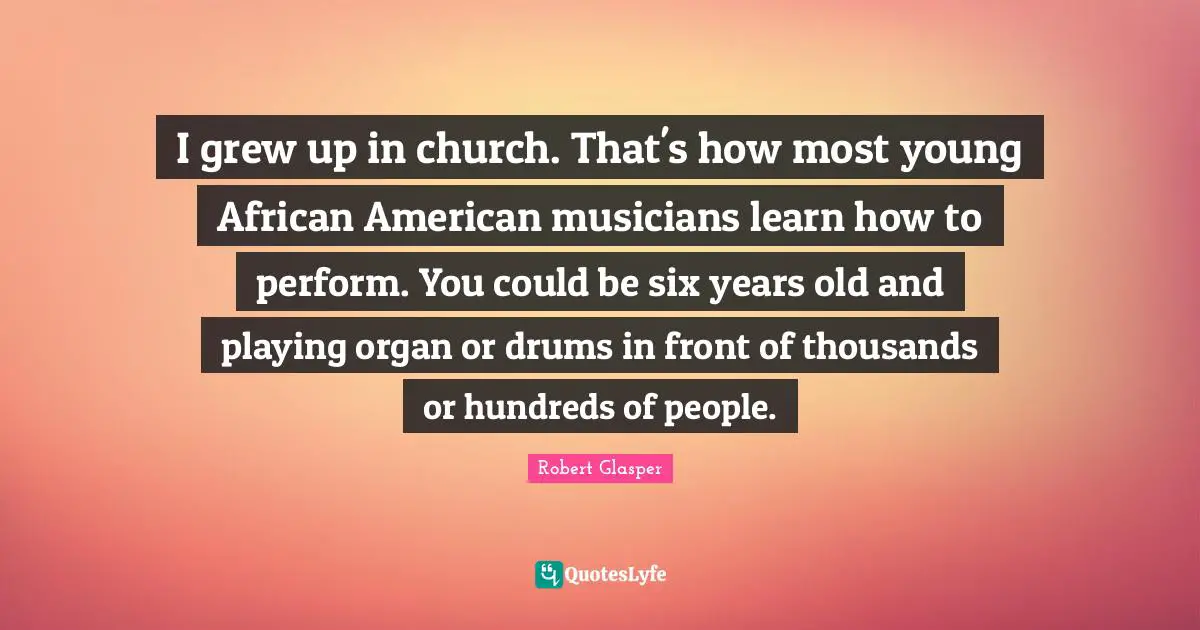 I grew up in church. That's how most young African American musicians learn how to perform. You could be six years old and playing organ or drums in front of thousands or hundreds of people.