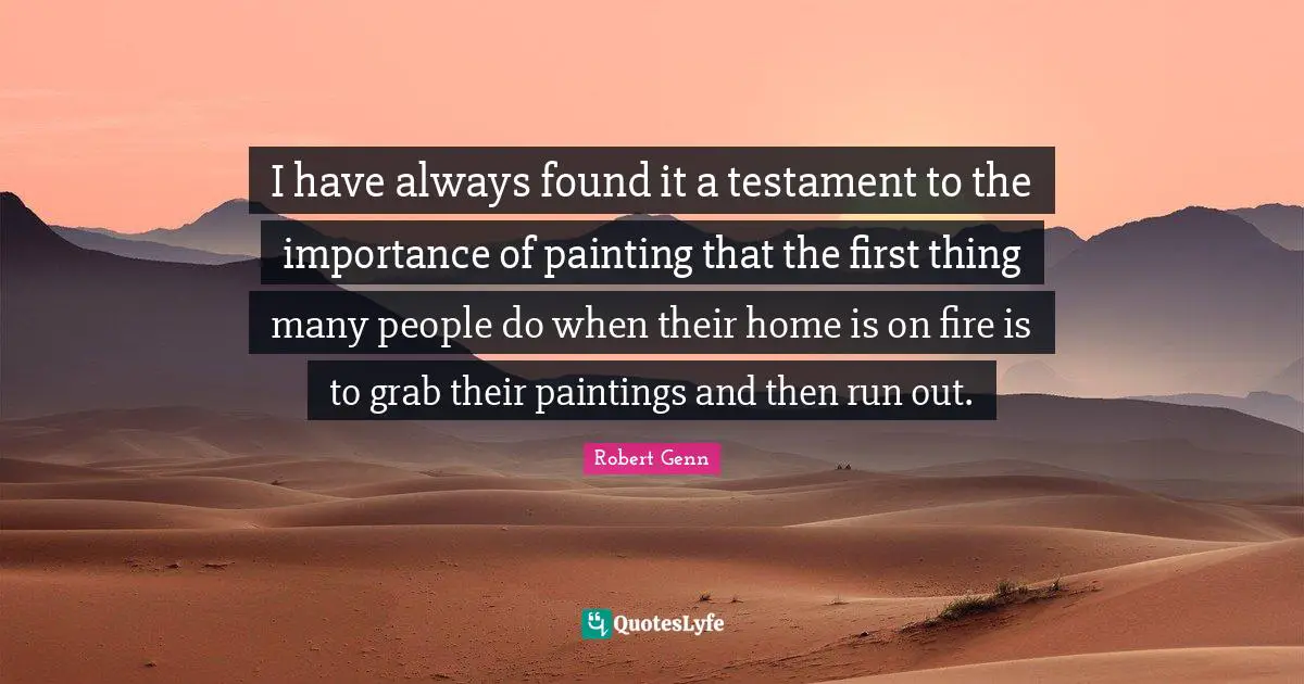 I have always found it a testament to the importance of painting that the first thing many people do when their home is on fire is to grab their paintings and then run out.