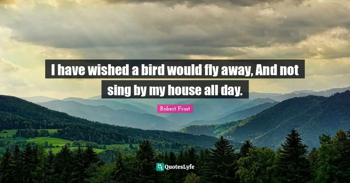 I have wished a bird would fly away, And not sing by my house all day.