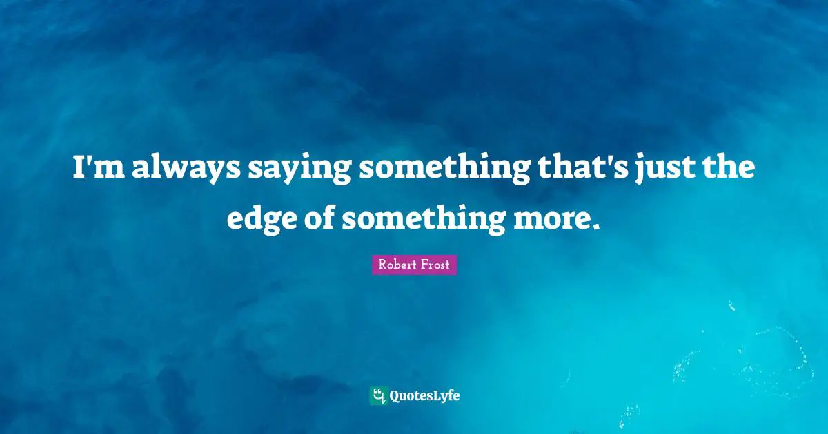 I'm always saying something that's just the edge of something more.