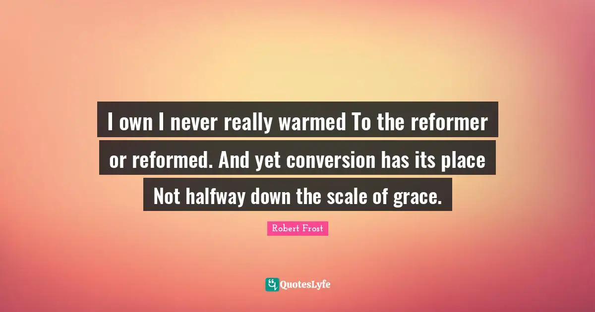 I own I never really warmed To the reformer or reformed. And yet conversion has its place Not halfway down the scale of grace.