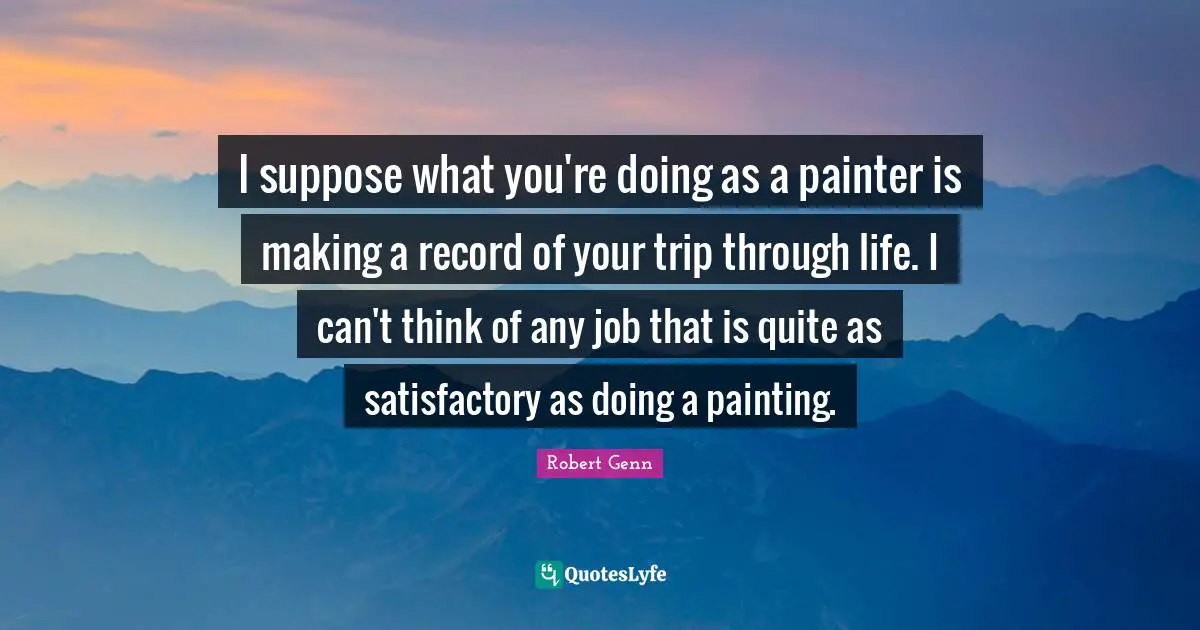 I suppose what you're doing as a painter is making a record of your trip through life. I can't think of any job that is quite as satisfactory as doing a painting.