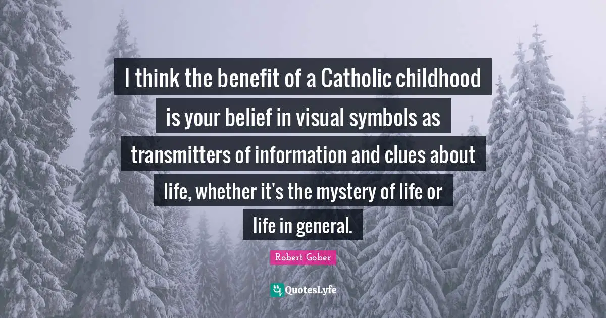 I think the benefit of a Catholic childhood is your belief in visual symbols as transmitters of information and clues about life, whether it's the mystery of life or life in general.