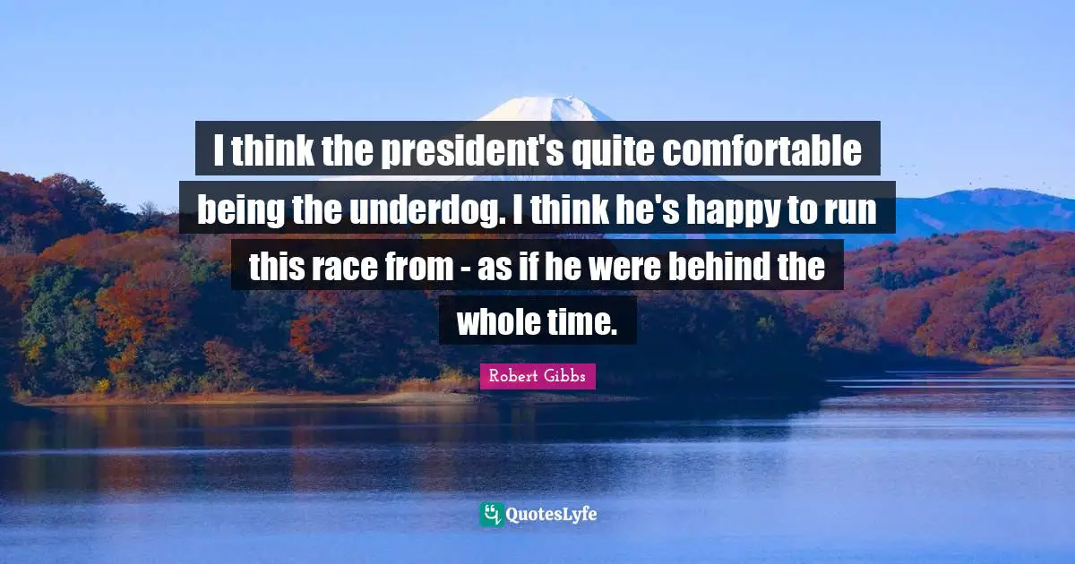 Robert Gibbs Quotes: "I think the president's quite comfortable being the underdog. I think he's happy to run this race from - as if he were behind the whole time."