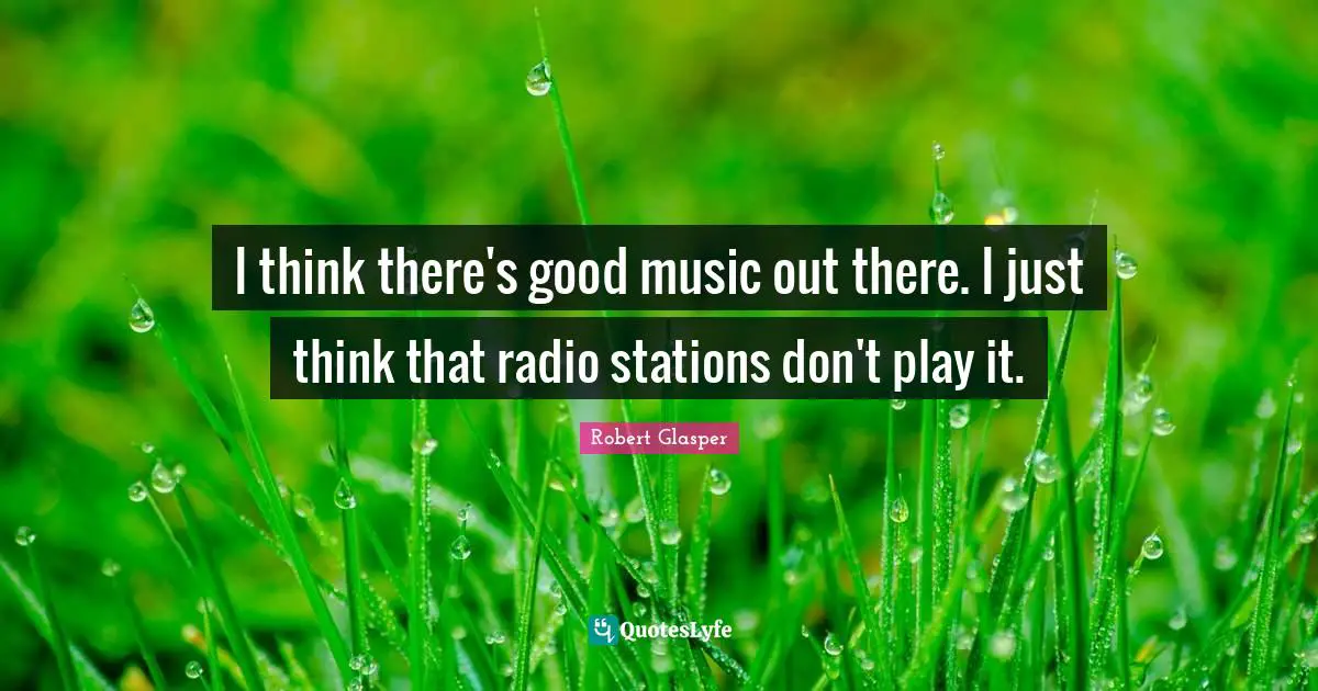 I think there's good music out there. I just think that radio stations don't play it.