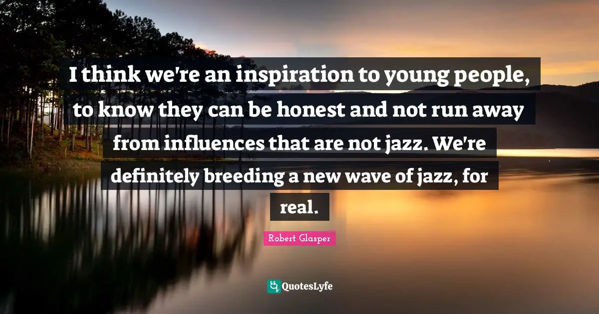 I think we're an inspiration to young people, to know they can be honest and not run away from influences that are not jazz. We're definitely breeding a new wave of jazz, for real.