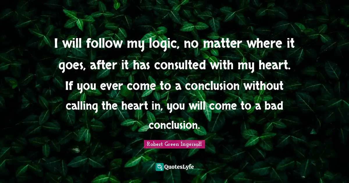 I will follow my logic, no matter where it goes, after it has consulted with my heart. If you ever come to a conclusion without calling the heart in, you will come to a bad conclusion.