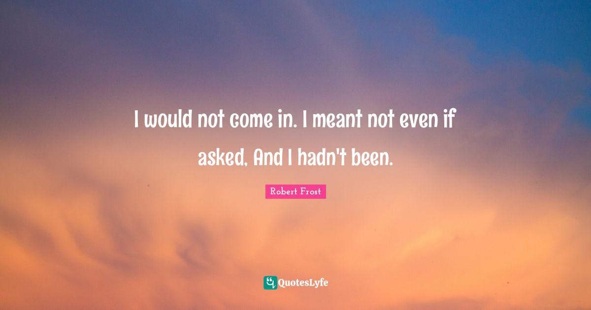 I would not come in. I meant not even if asked, And I hadn't been.