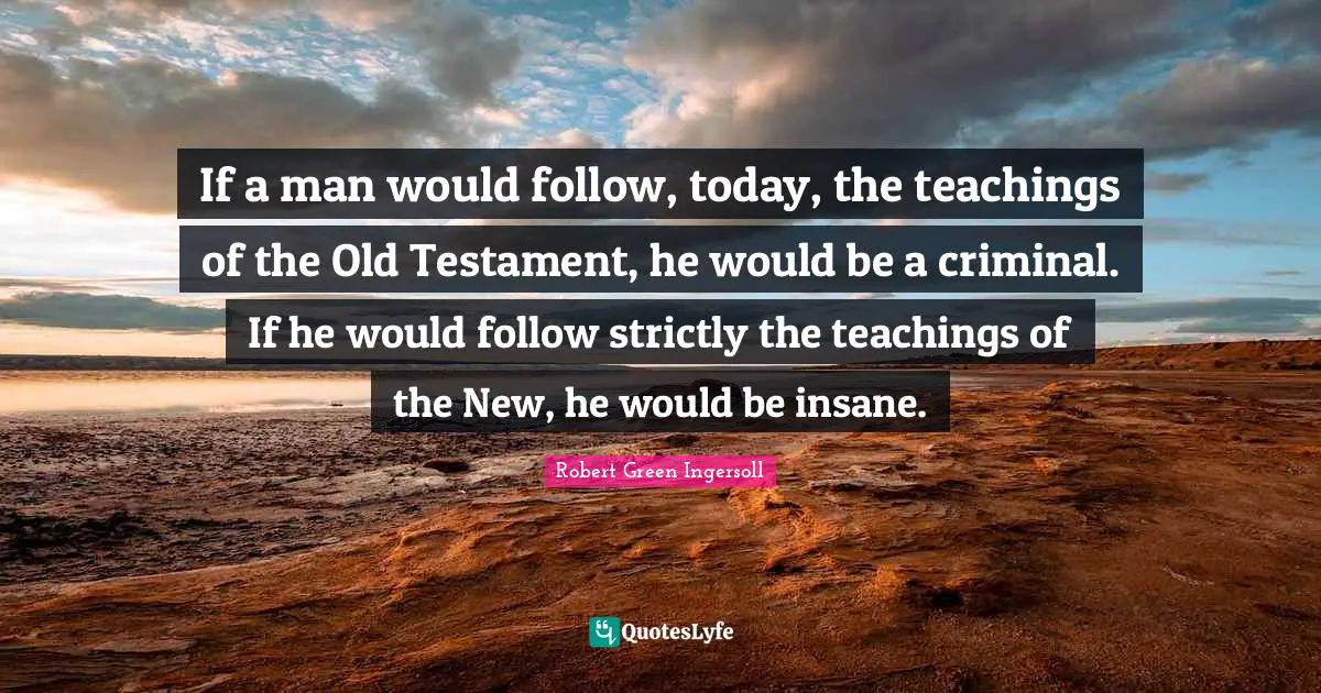 Robert Green Ingersoll Quotes: "If a man would follow, today, the teachings of the Old Testament, he would be a criminal. If he would follow strictly the teachings of the New, he would be insane."