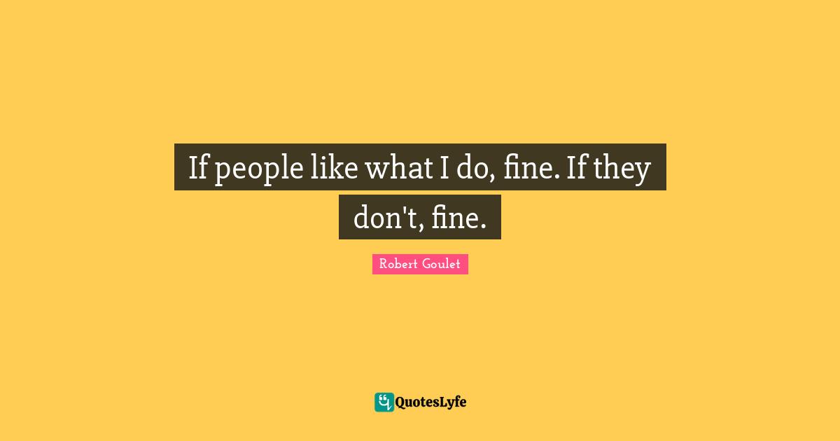 If people like what I do, fine. If they don't, fine.