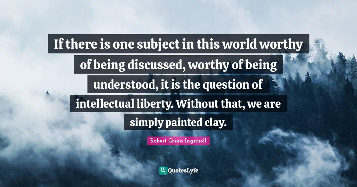 If there is one subject in this world worthy of being discussed, worthy of being understood, it is the question of intellectual liberty. Without that, we are simply painted clay.
