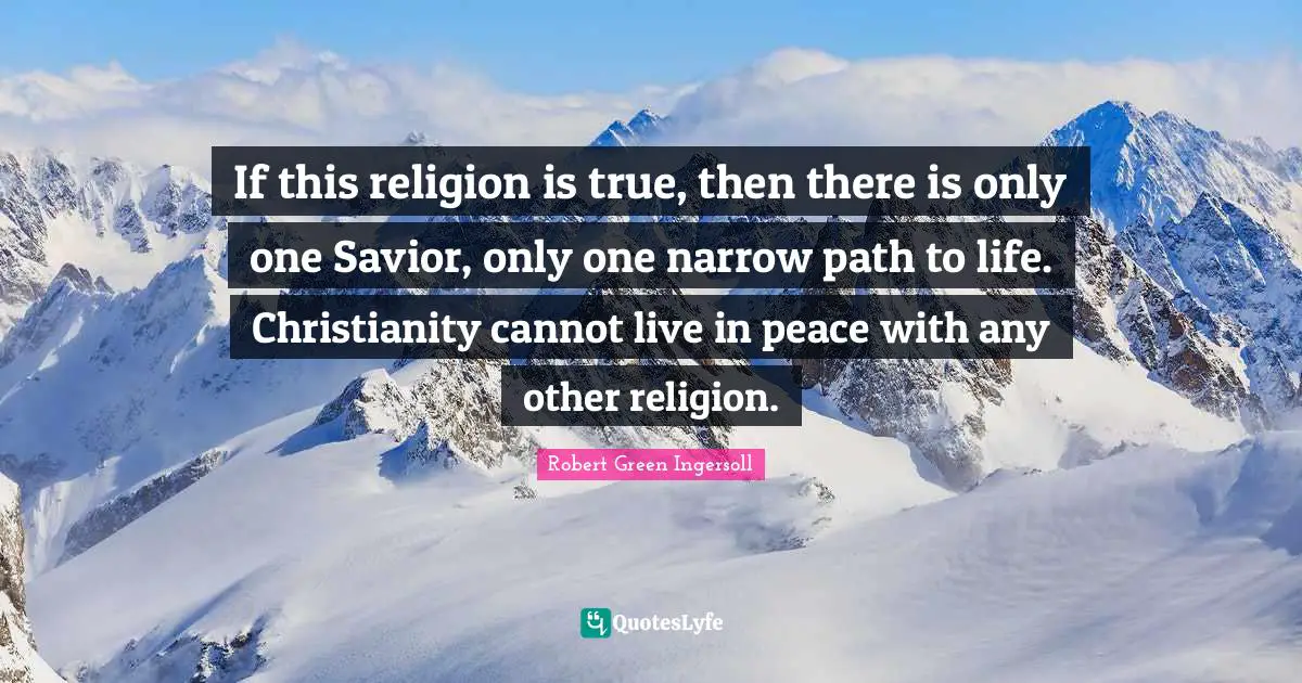 If this religion is true, then there is only one Savior, only one narrow path to life. Christianity cannot live in peace with any other religion.