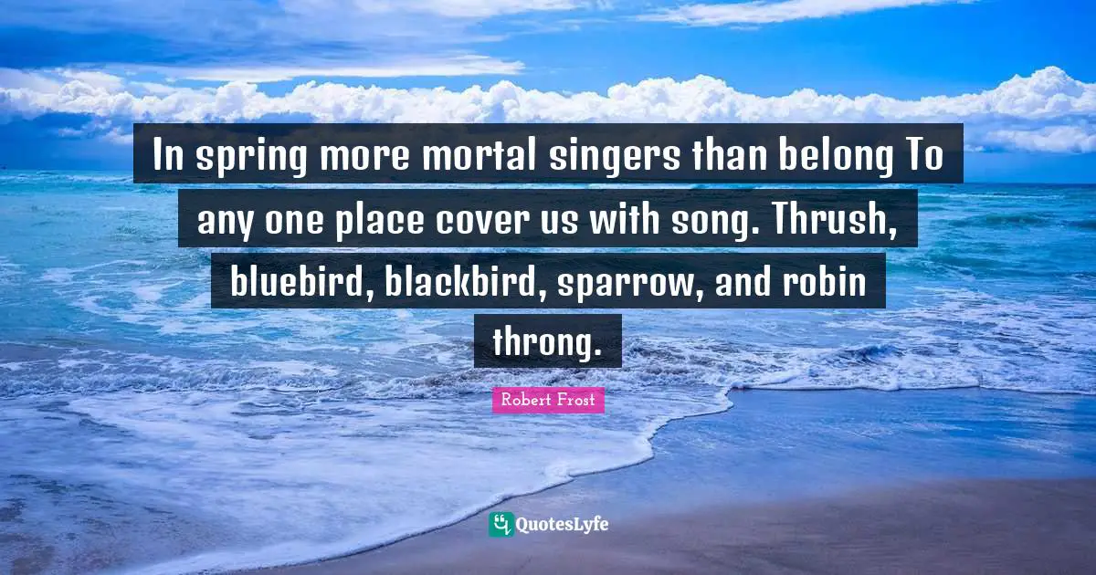 In spring more mortal singers than belong To any one place cover us with song. Thrush, bluebird, blackbird, sparrow, and robin throng.