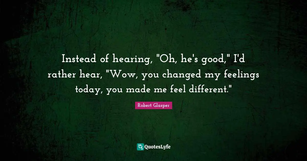 You Changed Quotes: "Instead of hearing, "Oh, he's good," I'd rather hear, "Wow, you changed my feelings today, you made me feel different.""