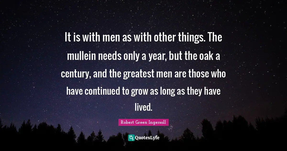 It is with men as with other things. The mullein needs only a year, but the oak a century, and the greatest men are those who have continued to grow as long as they have lived.