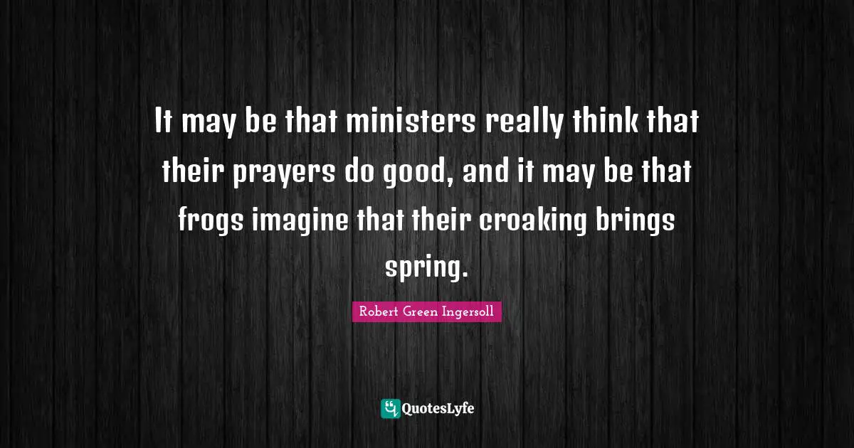 It may be that ministers really think that their prayers do good, and it may be that frogs imagine that their croaking brings spring.