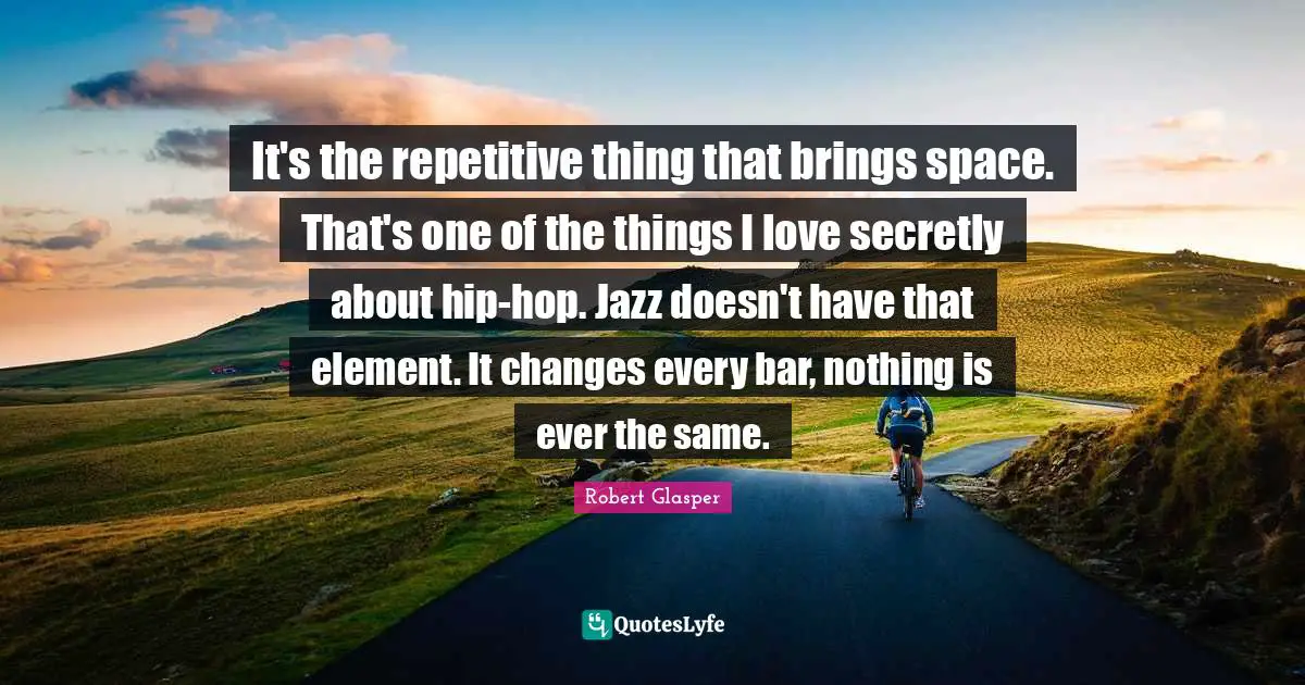 It's the repetitive thing that brings space. That's one of the things I love secretly about hip-hop. Jazz doesn't have that element. It changes every bar, nothing is ever the same.
