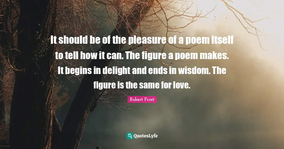 It should be of the pleasure of a poem itself to tell how it can. The figure a poem makes. It begins in delight and ends in wisdom. The figure is the same for love.