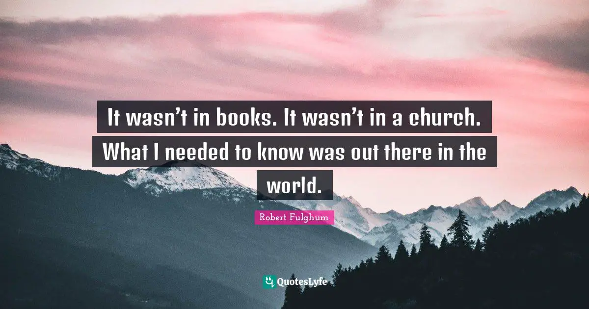 It wasn’t in books. It wasn’t in a church. What I needed to know was out there in the world.