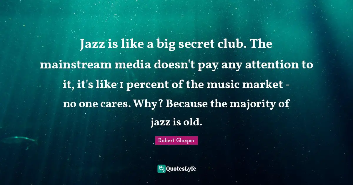 Jazz is like a big secret club. The mainstream media doesn't pay any attention to it, it's like 1 percent of the music market - no one cares. Why? Because the majority of jazz is old.