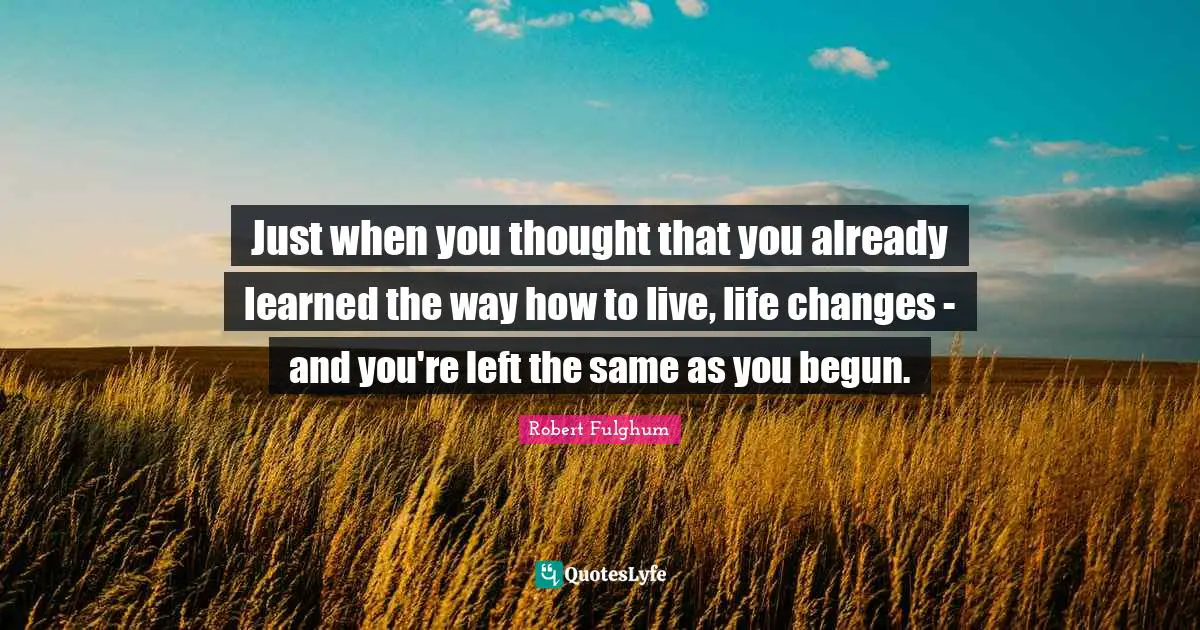 Just when you thought that you already learned the way how to live, life changes - and you're left the same as you begun.