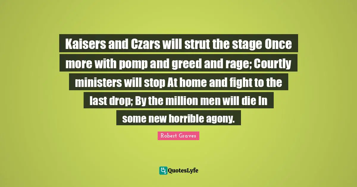 Kaisers and Czars will strut the stage Once more with pomp and greed and rage; Courtly ministers will stop At home and fight to the last drop; By the million men will die In some new horrible agony.