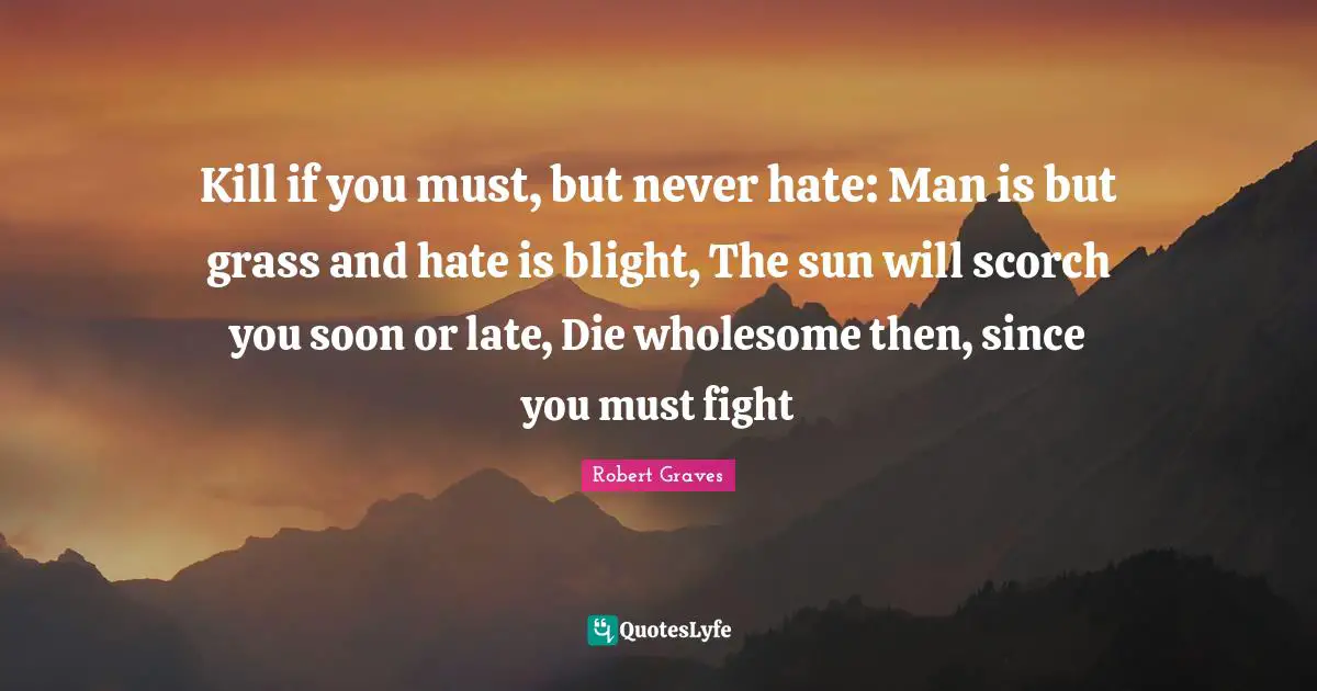 Kill if you must, but never hate: Man is but grass and hate is blight, The sun will scorch you soon or late, Die wholesome then, since you must fight