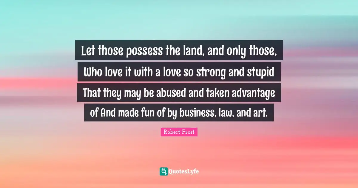 Let those possess the land, and only those, Who love it with a love so strong and stupid That they may be abused and taken advantage of And made fun of by business, law, and art.