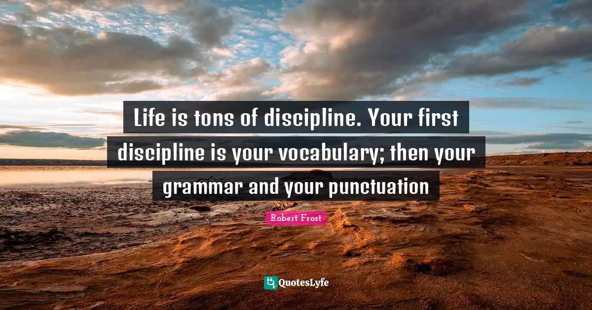 Life is tons of discipline. Your first discipline is your vocabulary; then your grammar and your punctuation