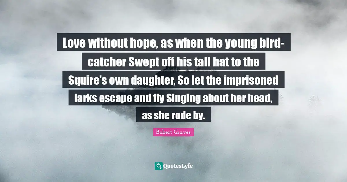 Love without hope, as when the young bird-catcher Swept off his tall hat to the Squire's own daughter, So let the imprisoned larks escape and fly Singing about her head, as she rode by.