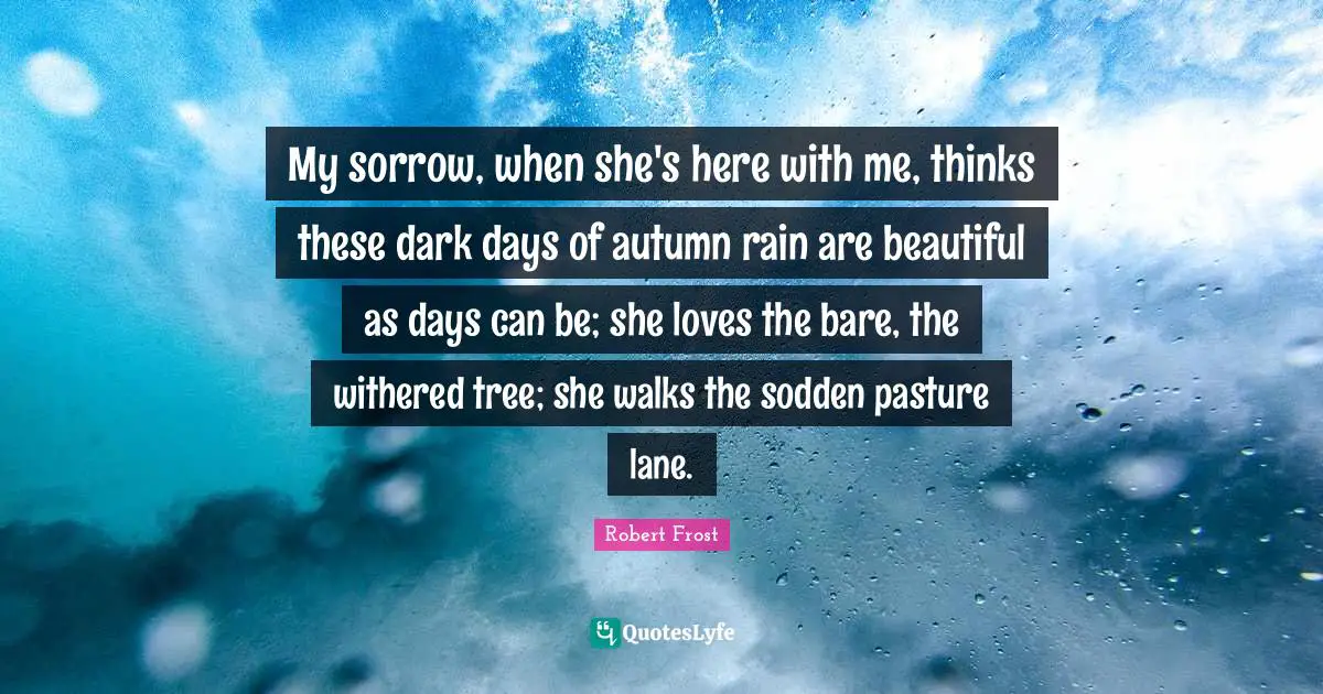 Robert Frost Quotes: "My sorrow, when she's here with me, thinks these dark days of autumn rain are beautiful as days can be; she loves the bare, the withered tree; she walks the sodden pasture lane."