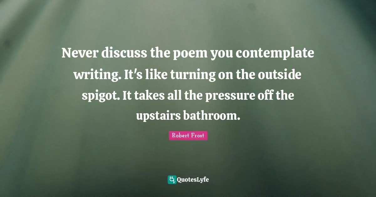Never discuss the poem you contemplate writing. It's like turning on the outside spigot. It takes all the pressure off the upstairs bathroom.