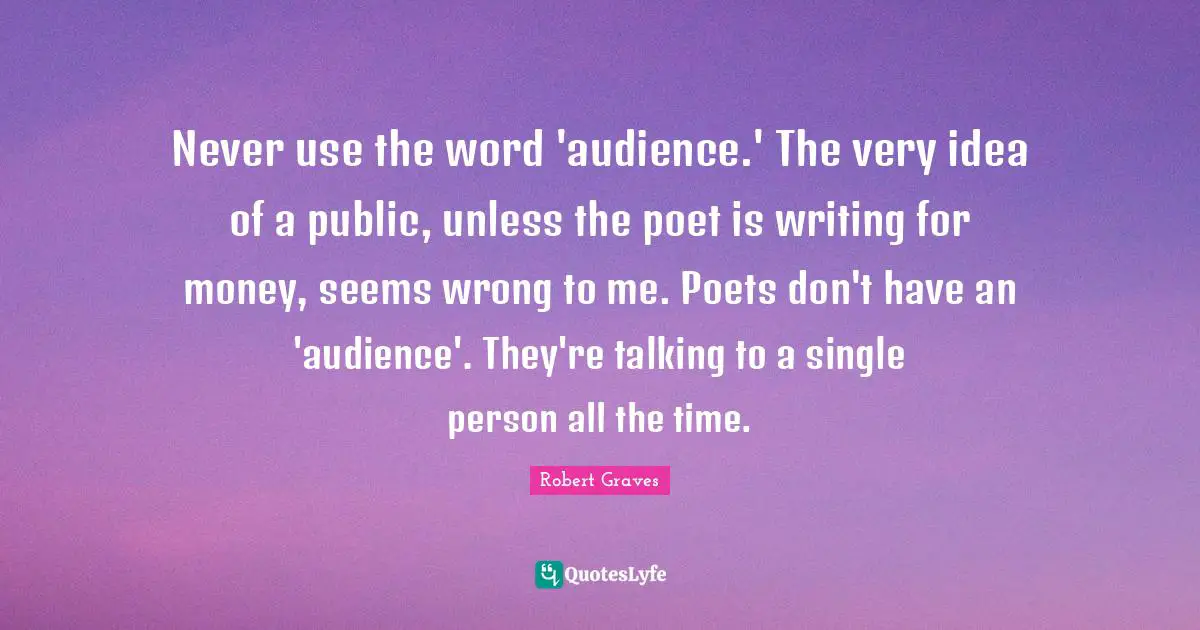 Never use the word 'audience.' The very idea of a public, unless the poet is writing for money, seems wrong to me. Poets don't have an 'audience'. They're talking to a single person all the time.