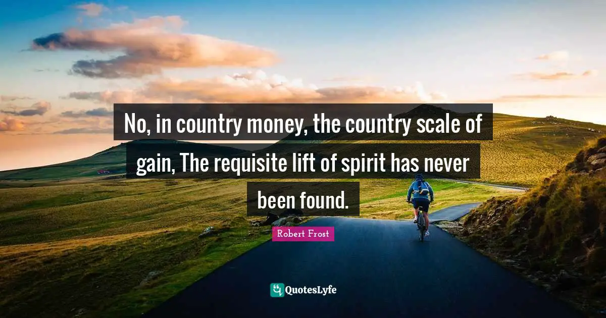 No, in country money, the country scale of gain, The requisite lift of spirit has never been found.